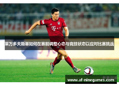 莱万多夫斯基如何在赛前调整心态与竞技状态以应对比赛挑战 莱万多夫斯基如何在赛前调整心态与竞技状态以应对比赛挑战