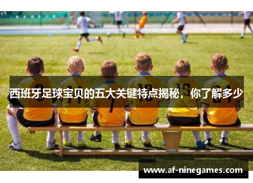 西班牙足球宝贝的五大关键特点揭秘,你了解多少 西班牙足球宝贝的五大关键特点揭秘,你了解多少