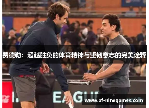 费德勒:超越胜负的体育精神与坚韧意志的完美诠释 费德勒:超越胜负的体育精神与坚韧意志的完美诠释