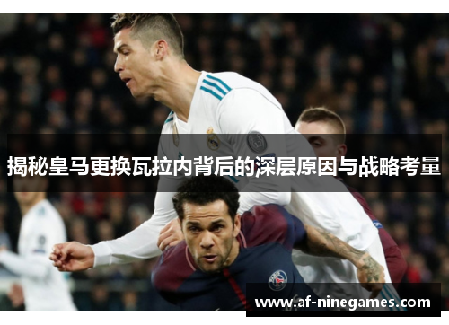 揭秘皇马更换瓦拉内背后的深层原因与战略考量 揭秘皇马更换瓦拉内背后的深层原因与战略考量