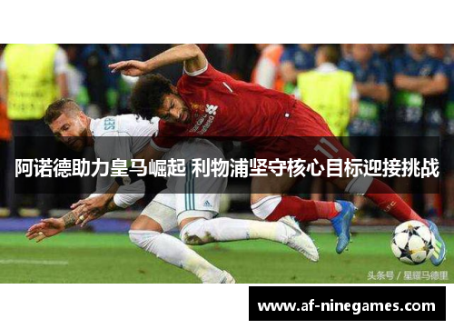 阿诺德助力皇马崛起 利物浦坚守核心目标迎接挑战 阿诺德助力皇马崛起 利物浦坚守核心目标迎接挑战