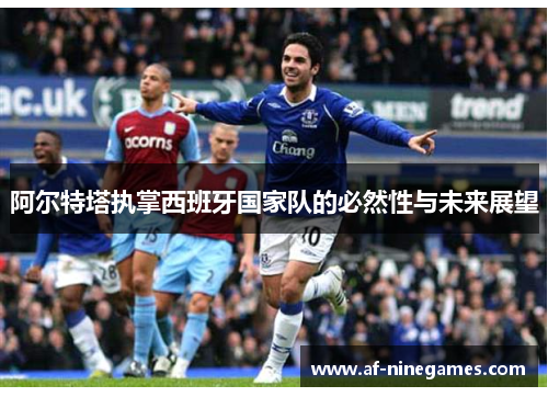 阿尔特塔执掌西班牙国家队的必然性与未来展望 阿尔特塔执掌西班牙国家队的必然性与未来展望