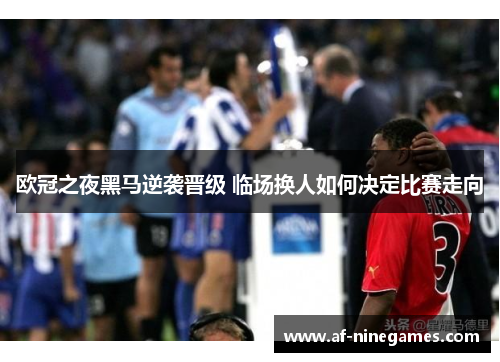 欧冠之夜黑马逆袭晋级 临场换人如何决定比赛走向 欧冠之夜黑马逆袭晋级 临场换人如何决定比赛走向