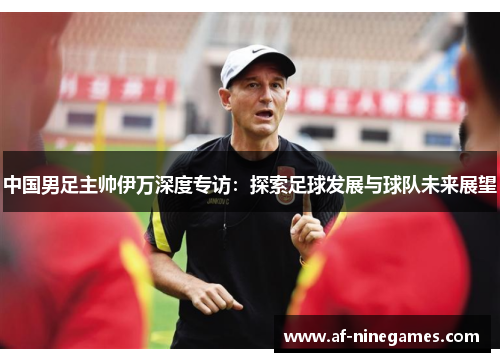 中国男足主帅伊万深度专访：探索足球发展与球队未来展望