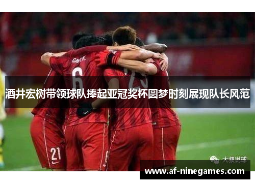 酒井宏树带领球队捧起亚冠奖杯圆梦时刻展现队长风范 酒井宏树带领球队捧起亚冠奖杯圆梦时刻展现队长风范