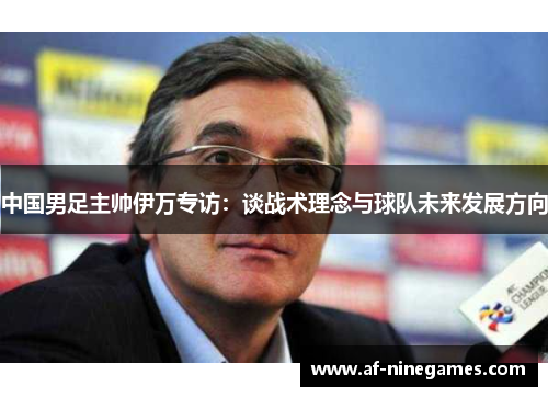 中国男足主帅伊万专访：谈战术理念与球队未来发展方向