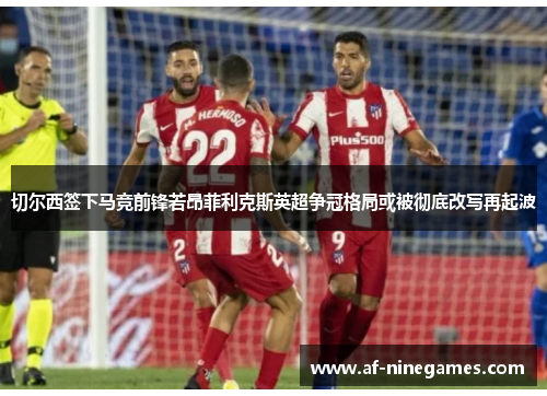 切尔西签下马竞前锋若昂菲利克斯英超争冠格局或被彻底改写再起波